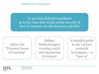 Where we‟re aiming for

To provide definitive guidance
as to the roles that social media can play &
how to measure its effectiveness and ROI

Add to the
“Treasure house
of learning”

#IPASocialWorks
15th October 2013

Robust
Methodologies
to using social
and measuring
its impact

A detailed guide
to the various
research
techniques – a
“how to”

 