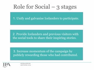 Role for Social – 3 stages
1.
1. Unify and galvanise Icelanders to participate.

2. Provide Icelanders and previous visitors with
the social tools to share their inspiring stories.

3. Increase momentum of the campaign by
publicly rewarding those who had contributed.
#IPASocialWorks
15th October 2013

 