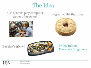 The Idea
61% of teens play computer
games after school

But that‟s tricky!

#IPASocialWorks
15th October 2013

2/3 eat whilst they play

Fridge raiders:
The snack for gamers

 