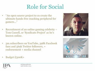 Role for Social
• “An open source project to co create the
ultimate hands free snacking peripheral for
gamers...”
• Recruitment of an online gaming celebrity –
Tom Cassell, or „Syndicate Project‟ as he‟s
known online.
• 3m subscribers on YouTube, 398k Facebook
fans and 569k Twitter followers, =
endorsement + media channel

• Budget £500K+
#IPASocialWorks
15th October 2013

 