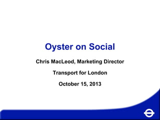 Oyster on Social
Chris MacLeod, Marketing Director

Transport for London
October 15, 2013

 