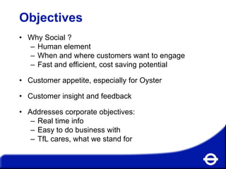 Objectives
• Why Social ?
– Human element
– When and where customers want to engage
– Fast and efficient, cost saving potential
• Customer appetite, especially for Oyster
• Customer insight and feedback
• Addresses corporate objectives:
– Real time info
– Easy to do business with
– TfL cares, what we stand for

 