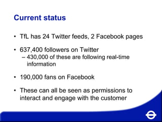 Current status
• TfL has 24 Twitter feeds, 2 Facebook pages
• 637,400 followers on Twitter
– 430,000 of these are following real-time
information

• 190,000 fans on Facebook
• These can all be seen as permissions to
interact and engage with the customer

 