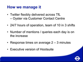 How we manage it
• Twitter flexibly delivered across TfL
– Oyster via Customer Contact Centre
• 24/7 hours of operation, team of 10 in 3 shifts
• Number of mentions / queries each day is on
the increase
• Response times on average 2 – 3 minutes
• Executive version of Hootsuite

 
