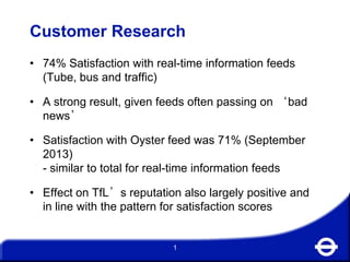 Customer Research
• 74% Satisfaction with real-time information feeds
(Tube, bus and traffic)
• A strong result, given feeds often passing on ‘bad
news’
• Satisfaction with Oyster feed was 71% (September
2013)
- similar to total for real-time information feeds

• Effect on TfL’s reputation also largely positive and
in line with the pattern for satisfaction scores

1

 