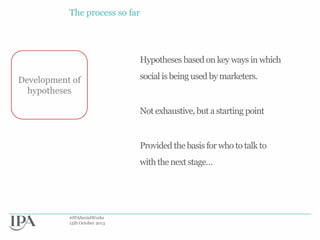 The process so far

Hypotheses based on key ways in which
Development of
hypotheses

social is being used by marketers.

Not exhaustive, but a starting point

Provided the basis for who to talk to
with the next stage…

#IPASocialWorks
15th October 2013

 