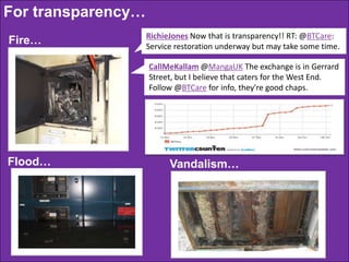 For transparency…
Fire…

RichieJones Now that is transparency!! RT: @BTCare:
Service restoration underway but may take some time.

CallMeKallam @MangaUK The exchange is in Gerrard
Street, but I believe that caters for the West End.
Follow @BTCare for info, they're good chaps.

Flood…

Vandalism…

 