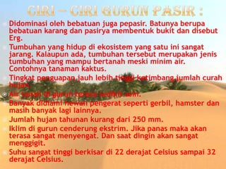  Didominasi oleh bebatuan juga pepasir. Batunya berupa
bebatuan karang dan pasirya membentuk bukit dan disebut
Erg.
 Tumbuhan yang hidup di ekosistem yang satu ini sangat
jarang. Kalaupun ada, tumbuhan tersebut merupakan jenis
tumbuhan yang mampu bertanah meski minim air.
Contohnya tanaman kaktus.
 Tingkat penguapan jauh lebih tinggi ketimbang jumlah curah
hujan.
 Air tanah di gurun terasa sedikit asin.
 Banyak didiami hewan pengerat seperti gerbil, hamster dan
masih banyak lagi lainnya.
 Jumlah hujan tahunan kurang dari 250 mm.
 Iklim di gurun cenderung ekstrim. Jika panas maka akan
terasa sangat menyengat. Dan saat dingin akan sangat
menggigit.
 Suhu sangat tinggi berkisar di 22 derajat Celsius sampai 32
derajat Celsius.
 