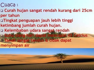 Cuaca :
 Curah hujan sangat rendah kurang dari 25cm
per tahun
Tingkat penguapan jauh lebih tinggi
ketimbang jumlah curah hujan.
 Kelembaban udara sangat rendah
 Suhu siang hari dapat mencapai 45 Celcius
 Tanah sangat tandus & tidak dapat
menyimpan air
 
