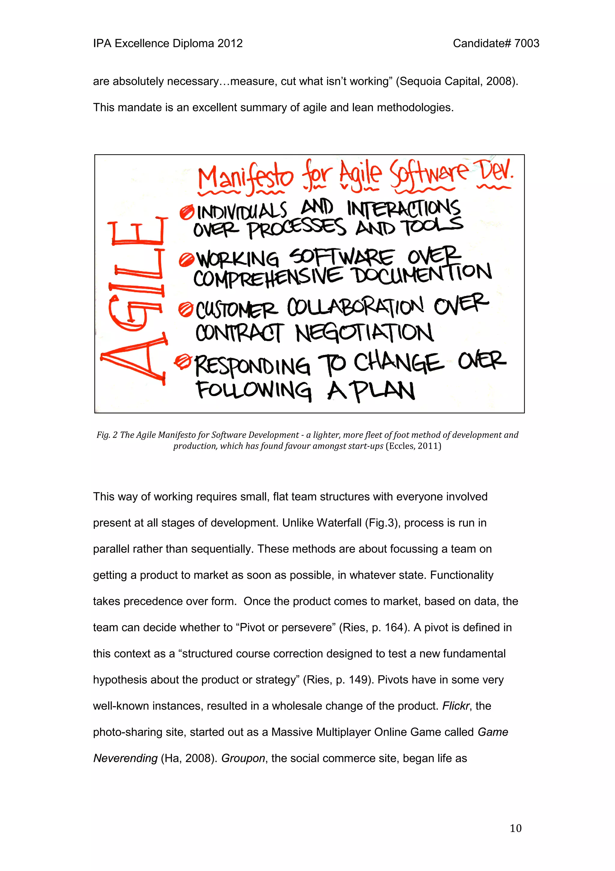 IPA Excellence Diploma 2012 Candidate# 7003
10
are absolutely necessary…measure, cut what isn’t working” (Sequoia Capital, 2008).
This mandate is an excellent summary of agile and lean methodologies.
Fig. 2 The Agile Manifesto for Software Development - a lighter, more fleet of foot method of development and
production, which has found favour amongst start-ups (Eccles, 2011)
This way of working requires small, flat team structures with everyone involved
present at all stages of development. Unlike Waterfall (Fig.3), process is run in
parallel rather than sequentially. These methods are about focussing a team on
getting a product to market as soon as possible, in whatever state. Functionality
takes precedence over form. Once the product comes to market, based on data, the
team can decide whether to “Pivot or persevere” (Ries, p. 164). A pivot is defined in
this context as a “structured course correction designed to test a new fundamental
hypothesis about the product or strategy” (Ries, p. 149). Pivots have in some very
well-known instances, resulted in a wholesale change of the product. Flickr, the
photo-sharing site, started out as a Massive Multiplayer Online Game called Game
Neverending (Ha, 2008). Groupon, the social commerce site, began life as
 