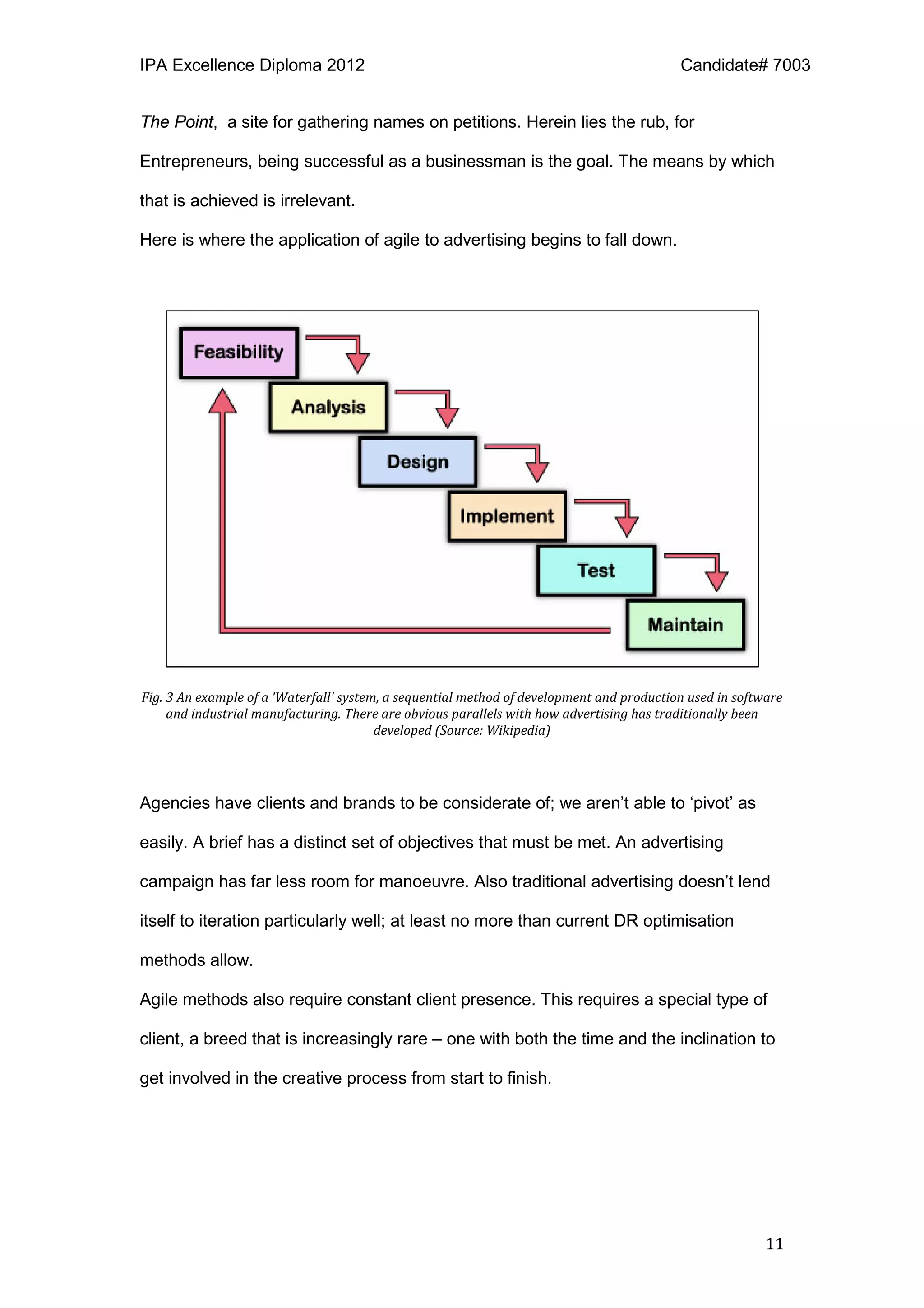 IPA Excellence Diploma 2012 Candidate# 7003
11
The Point, a site for gathering names on petitions. Herein lies the rub, for
Entrepreneurs, being successful as a businessman is the goal. The means by which
that is achieved is irrelevant.
Here is where the application of agile to advertising begins to fall down.
Fig. 3 An example of a 'Waterfall' system, a sequential method of development and production used in software
and industrial manufacturing. There are obvious parallels with how advertising has traditionally been
developed (Source: Wikipedia)
Agencies have clients and brands to be considerate of; we aren’t able to ‘pivot’ as
easily. A brief has a distinct set of objectives that must be met. An advertising
campaign has far less room for manoeuvre. Also traditional advertising doesn’t lend
itself to iteration particularly well; at least no more than current DR optimisation
methods allow.
Agile methods also require constant client presence. This requires a special type of
client, a breed that is increasingly rare – one with both the time and the inclination to
get involved in the creative process from start to finish.
 