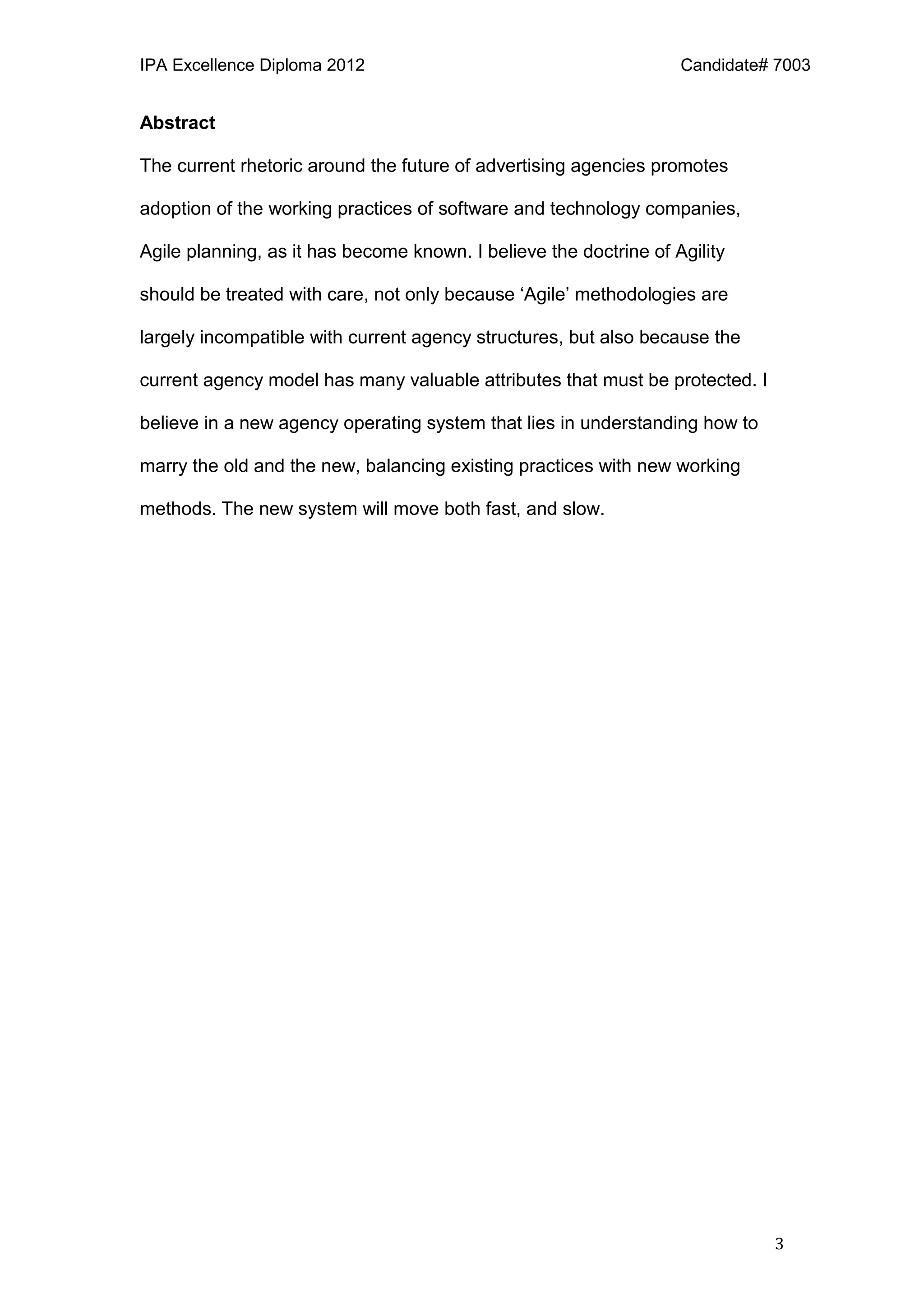 IPA Excellence Diploma 2012 Candidate# 7003
3
Abstract
The current rhetoric around the future of advertising agencies promotes
adoption of the working practices of software and technology companies,
Agile planning, as it has become known. I believe the doctrine of Agility
should be treated with care, not only because ‘Agile’ methodologies are
largely incompatible with current agency structures, but also because the
current agency model has many valuable attributes that must be protected. I
believe in a new agency operating system that lies in understanding how to
marry the old and the new, balancing existing practices with new working
methods. The new system will move both fast, and slow.
 