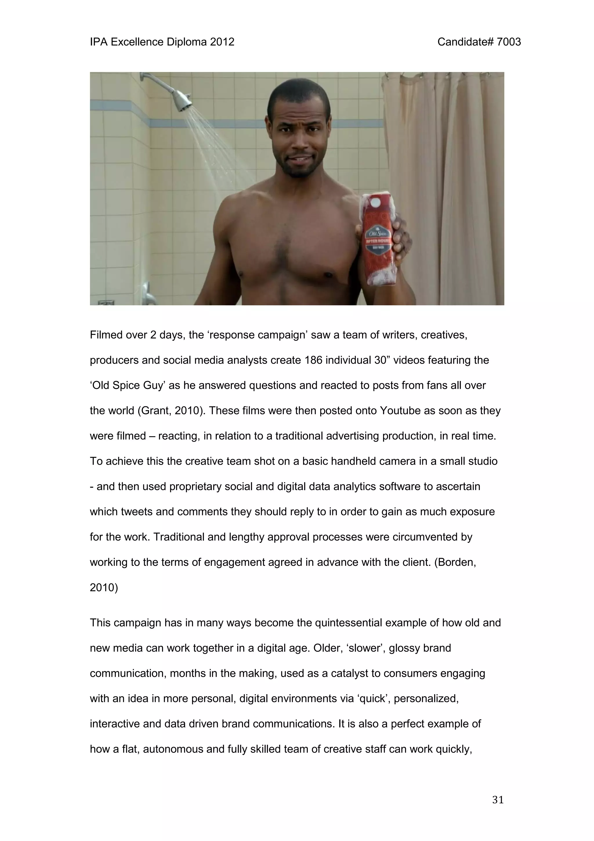 IPA Excellence Diploma 2012 Candidate# 7003
31
Filmed over 2 days, the ‘response campaign’ saw a team of writers, creatives,
producers and social media analysts create 186 individual 30” videos featuring the
‘Old Spice Guy’ as he answered questions and reacted to posts from fans all over
the world (Grant, 2010). These films were then posted onto Youtube as soon as they
were filmed – reacting, in relation to a traditional advertising production, in real time.
To achieve this the creative team shot on a basic handheld camera in a small studio
- and then used proprietary social and digital data analytics software to ascertain
which tweets and comments they should reply to in order to gain as much exposure
for the work. Traditional and lengthy approval processes were circumvented by
working to the terms of engagement agreed in advance with the client. (Borden,
2010)
This campaign has in many ways become the quintessential example of how old and
new media can work together in a digital age. Older, ‘slower’, glossy brand
communication, months in the making, used as a catalyst to consumers engaging
with an idea in more personal, digital environments via ‘quick’, personalized,
interactive and data driven brand communications. It is also a perfect example of
how a flat, autonomous and fully skilled team of creative staff can work quickly,
 