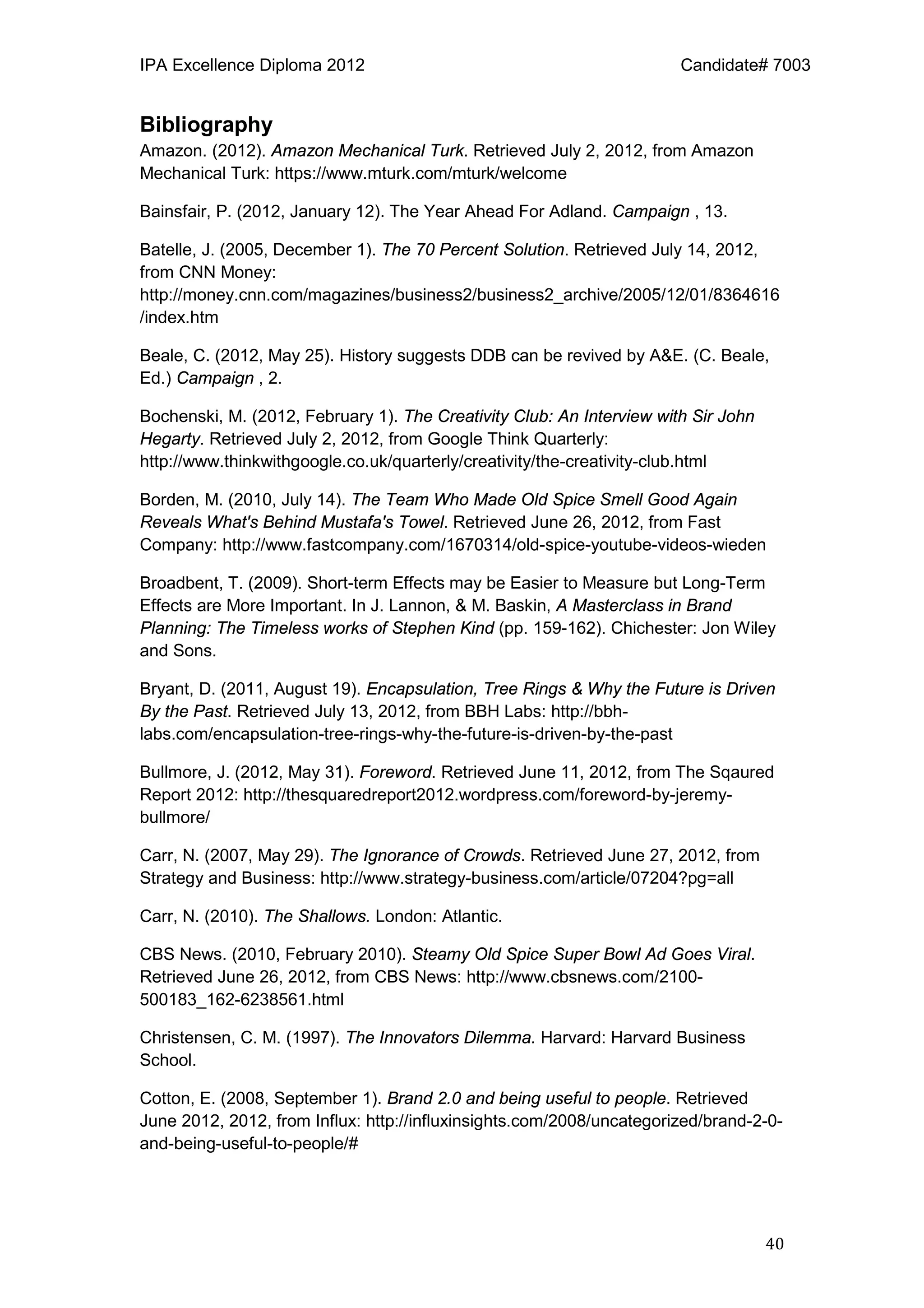 IPA Excellence Diploma 2012 Candidate# 7003
40
Bibliography
Amazon. (2012). Amazon Mechanical Turk. Retrieved July 2, 2012, from Amazon
Mechanical Turk: https://www.mturk.com/mturk/welcome
Bainsfair, P. (2012, January 12). The Year Ahead For Adland. Campaign , 13.
Batelle, J. (2005, December 1). The 70 Percent Solution. Retrieved July 14, 2012,
from CNN Money:
http://money.cnn.com/magazines/business2/business2_archive/2005/12/01/8364616
/index.htm
Beale, C. (2012, May 25). History suggests DDB can be revived by A&E. (C. Beale,
Ed.) Campaign , 2.
Bochenski, M. (2012, February 1). The Creativity Club: An Interview with Sir John
Hegarty. Retrieved July 2, 2012, from Google Think Quarterly:
http://www.thinkwithgoogle.co.uk/quarterly/creativity/the-creativity-club.html
Borden, M. (2010, July 14). The Team Who Made Old Spice Smell Good Again
Reveals What's Behind Mustafa's Towel. Retrieved June 26, 2012, from Fast
Company: http://www.fastcompany.com/1670314/old-spice-youtube-videos-wieden
Broadbent, T. (2009). Short-term Effects may be Easier to Measure but Long-Term
Effects are More Important. In J. Lannon, & M. Baskin, A Masterclass in Brand
Planning: The Timeless works of Stephen Kind (pp. 159-162). Chichester: Jon Wiley
and Sons.
Bryant, D. (2011, August 19). Encapsulation, Tree Rings & Why the Future is Driven
By the Past. Retrieved July 13, 2012, from BBH Labs: http://bbh-
labs.com/encapsulation-tree-rings-why-the-future-is-driven-by-the-past
Bullmore, J. (2012, May 31). Foreword. Retrieved June 11, 2012, from The Sqaured
Report 2012: http://thesquaredreport2012.wordpress.com/foreword-by-jeremy-
bullmore/
Carr, N. (2007, May 29). The Ignorance of Crowds. Retrieved June 27, 2012, from
Strategy and Business: http://www.strategy-business.com/article/07204?pg=all
Carr, N. (2010). The Shallows. London: Atlantic.
CBS News. (2010, February 2010). Steamy Old Spice Super Bowl Ad Goes Viral.
Retrieved June 26, 2012, from CBS News: http://www.cbsnews.com/2100-
500183_162-6238561.html
Christensen, C. M. (1997). The Innovators Dilemma. Harvard: Harvard Business
School.
Cotton, E. (2008, September 1). Brand 2.0 and being useful to people. Retrieved
June 2012, 2012, from Influx: http://influxinsights.com/2008/uncategorized/brand-2-0-
and-being-useful-to-people/#
 