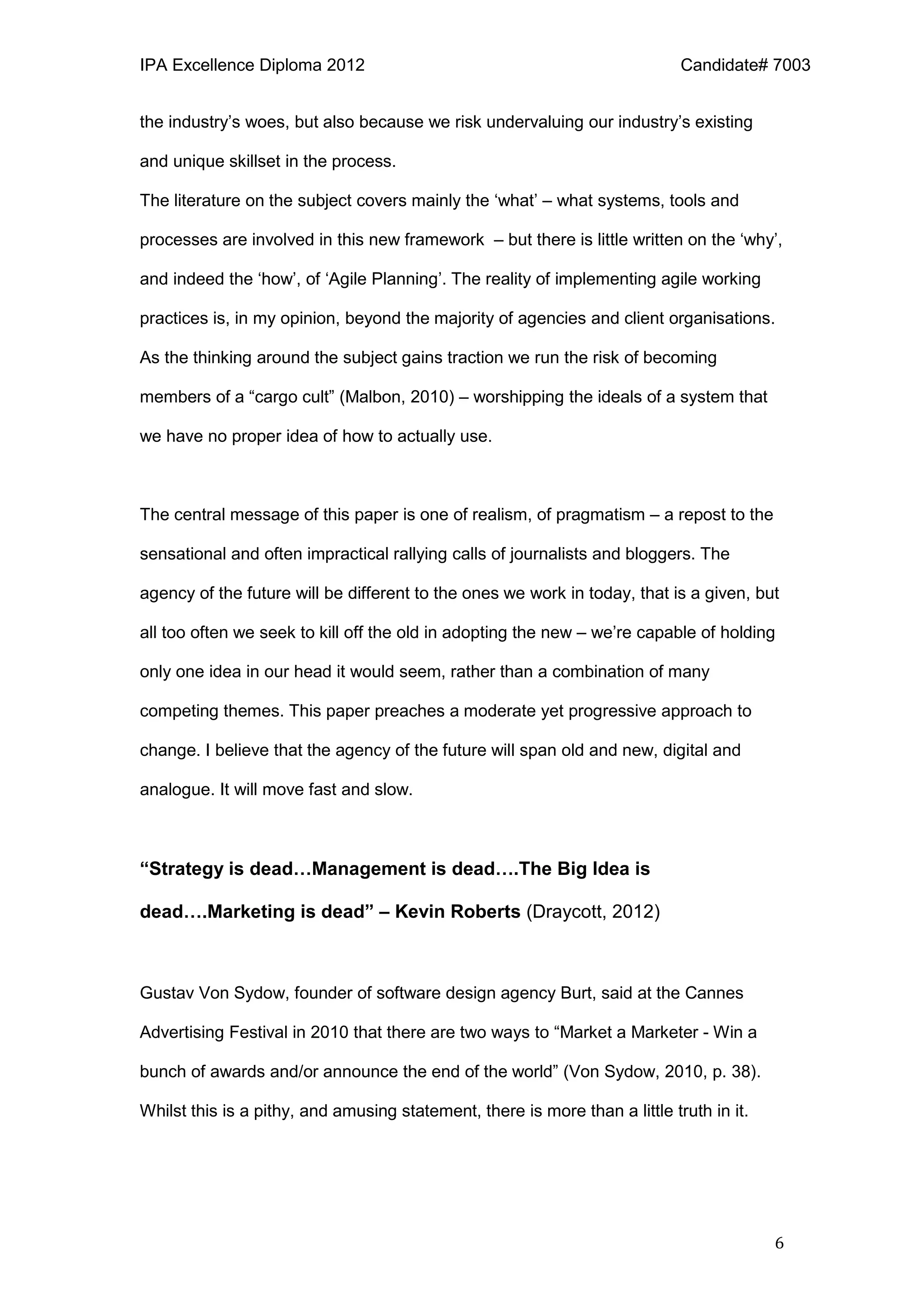 IPA Excellence Diploma 2012 Candidate# 7003
6
the industry’s woes, but also because we risk undervaluing our industry’s existing
and unique skillset in the process.
The literature on the subject covers mainly the ‘what’ – what systems, tools and
processes are involved in this new framework – but there is little written on the ‘why’,
and indeed the ‘how’, of ‘Agile Planning’. The reality of implementing agile working
practices is, in my opinion, beyond the majority of agencies and client organisations.
As the thinking around the subject gains traction we run the risk of becoming
members of a “cargo cult” (Malbon, 2010) – worshipping the ideals of a system that
we have no proper idea of how to actually use.
The central message of this paper is one of realism, of pragmatism – a repost to the
sensational and often impractical rallying calls of journalists and bloggers. The
agency of the future will be different to the ones we work in today, that is a given, but
all too often we seek to kill off the old in adopting the new – we’re capable of holding
only one idea in our head it would seem, rather than a combination of many
competing themes. This paper preaches a moderate yet progressive approach to
change. I believe that the agency of the future will span old and new, digital and
analogue. It will move fast and slow.
“Strategy is dead…Management is dead….The Big Idea is
dead….Marketing is dead” – Kevin Roberts (Draycott, 2012)
Gustav Von Sydow, founder of software design agency Burt, said at the Cannes
Advertising Festival in 2010 that there are two ways to “Market a Marketer - Win a
bunch of awards and/or announce the end of the world” (Von Sydow, 2010, p. 38).
Whilst this is a pithy, and amusing statement, there is more than a little truth in it.
 