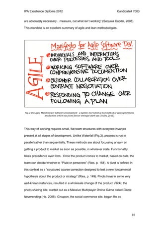 IPA Excellence Diploma 2012 Candidate# 7003
10
are absolutely necessary…measure, cut what isn’t working” (Sequoia Capital, 2008).
This mandate is an excellent summary of agile and lean methodologies.
Fig. 2 The Agile Manifesto for Software Development - a lighter, more fleet of foot method of development and
production, which has found favour amongst start-ups (Eccles, 2011)
This way of working requires small, flat team structures with everyone involved
present at all stages of development. Unlike Waterfall (Fig.3), process is run in
parallel rather than sequentially. These methods are about focussing a team on
getting a product to market as soon as possible, in whatever state. Functionality
takes precedence over form. Once the product comes to market, based on data, the
team can decide whether to “Pivot or persevere” (Ries, p. 164). A pivot is defined in
this context as a “structured course correction designed to test a new fundamental
hypothesis about the product or strategy” (Ries, p. 149). Pivots have in some very
well-known instances, resulted in a wholesale change of the product. Flickr, the
photo-sharing site, started out as a Massive Multiplayer Online Game called Game
Neverending (Ha, 2008). Groupon, the social commerce site, began life as
 