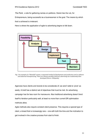 IPA Excellence Diploma 2012 Candidate# 7003
11
The Point, a site for gathering names on petitions. Herein lies the rub, for
Entrepreneurs, being successful as a businessman is the goal. The means by which
that is achieved is irrelevant.
Here is where the application of agile to advertising begins to fall down.
Fig. 3 An example of a 'Waterfall' system, a sequential method of development and production used in software
and industrial manufacturing. There are obvious parallels with how advertising has traditionally been
developed (Source: Wikipedia)
Agencies have clients and brands to be considerate of; we aren’t able to ‘pivot’ as
easily. A brief has a distinct set of objectives that must be met. An advertising
campaign has far less room for manoeuvre. Also traditional advertising doesn’t lend
itself to iteration particularly well; at least no more than current DR optimisation
methods allow.
Agile methods also require constant client presence. This requires a special type of
client, a breed that is increasingly rare – one with both the time and the inclination to
get involved in the creative process from start to finish.
 