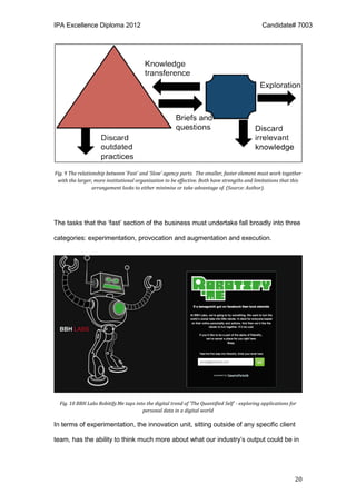 IPA Excellence Diploma 2012 Candidate# 7003
20
Fig. 9 The relationship between 'Fast' and ‘Slow’ agency parts. The smaller, faster element must work together
with the larger, more institutional organisation to be effective. Both have strengths and limitations that this
arrangement looks to either minimise or take advantage of. (Source: Author).
The tasks that the ‘fast’ section of the business must undertake fall broadly into three
categories: experimentation, provocation and augmentation and execution.
Fig. 10 BBH Labs Robitify.Me taps into the digital trend of 'The Quantified Self' - exploring applications for
personal data in a digital world
In terms of experimentation, the innovation unit, sitting outside of any specific client
team, has the ability to think much more about what our industry’s output could be in
 