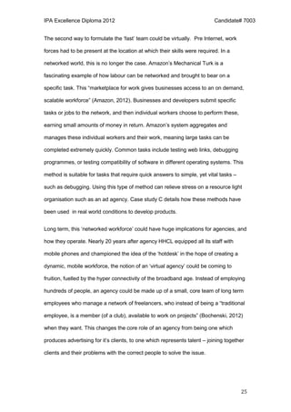 IPA Excellence Diploma 2012 Candidate# 7003
25
The second way to formulate the ‘fast’ team could be virtually. Pre Internet, work
forces had to be present at the location at which their skills were required. In a
networked world, this is no longer the case. Amazon’s Mechanical Turk is a
fascinating example of how labour can be networked and brought to bear on a
specific task. This “marketplace for work gives businesses access to an on demand,
scalable workforce” (Amazon, 2012). Businesses and developers submit specific
tasks or jobs to the network, and then individual workers choose to perform these,
earning small amounts of money in return. Amazon’s system aggregates and
manages these individual workers and their work, meaning large tasks can be
completed extremely quickly. Common tasks include testing web links, debugging
programmes, or testing compatibility of software in different operating systems. This
method is suitable for tasks that require quick answers to simple, yet vital tasks –
such as debugging. Using this type of method can relieve stress on a resource light
organisation such as an ad agency. Case study C details how these methods have
been used in real world conditions to develop products.
Long term, this ‘networked workforce’ could have huge implications for agencies, and
how they operate. Nearly 20 years after agency HHCL equipped all its staff with
mobile phones and championed the idea of the ‘hotdesk’ in the hope of creating a
dynamic, mobile workforce, the notion of an ‘virtual agency’ could be coming to
fruition, fuelled by the hyper connectivity of the broadband age. Instead of employing
hundreds of people, an agency could be made up of a small, core team of long term
employees who manage a network of freelancers, who instead of being a “traditional
employee, is a member (of a club), available to work on projects” (Bochenski, 2012)
when they want. This changes the core role of an agency from being one which
produces advertising for it’s clients, to one which represents talent – joining together
clients and their problems with the correct people to solve the issue.
 
