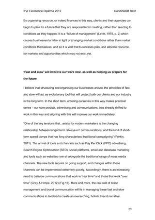 IPA Excellence Diploma 2012 Candidate# 7003
29
By organising resource, or indeed finances in this way, clients and their agencies can
begin to plan for a future that they are responsible for creating, rather than reacting to
conditions as they happen. It is a “failure of management” (Levitt, 1975, p. 2) which
causes businesses to falter in light of changing market conditions rather than market
conditions themselves, and so it is vital that businesses plan, and allocate resource,
for markets and opportunities which may not exist yet.
‘Fast and slow’ will improve our work now, as well as helping us prepare for
the future
I believe that structuring and organising our businesses around the principles of fast
and slow will act as evolutionary tool that will protect both our clients and our industry
in the long term. In the short term, ordering ourselves in this way makes practical
sense – our core product, advertising and communications, has already shifted to
work in this way and aligning with this will improve our work immediately.
“One of the key tensions that...exists for modern marketers is the changing
relationship between longer-term 'always-on' communications, and the kind of short-
term speed bumps that has long characterised traditional campaigning” (Perkin,
2011). The arrival of tools and channels such as Pay Per Click (PPC) advertising,
Search Engine Optimisation (SEO), social platforms, email and database marketing
and tools such as websites now sit alongside the traditional range of mass media
channels. The new tools require on going support, and changes within these
channels can be implemented extremely quickly. Accordingly, there is an increasing
need to balance communications that work in “real time” and those that work “over
time” (Gray & Himpe, 2012) (Fig.16). More and more, the real skill of brand
management and brand communication will lie in managing these fast and slow
communications in tandem to create an overarching, holistic brand narrative.
 