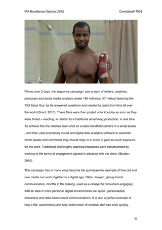 IPA Excellence Diploma 2012 Candidate# 7003
31
Filmed over 2 days, the ‘response campaign’ saw a team of writers, creatives,
producers and social media analysts create 186 individual 30” videos featuring the
‘Old Spice Guy’ as he answered questions and reacted to posts from fans all over
the world (Grant, 2010). These films were then posted onto Youtube as soon as they
were filmed – reacting, in relation to a traditional advertising production, in real time.
To achieve this the creative team shot on a basic handheld camera in a small studio
- and then used proprietary social and digital data analytics software to ascertain
which tweets and comments they should reply to in order to gain as much exposure
for the work. Traditional and lengthy approval processes were circumvented by
working to the terms of engagement agreed in advance with the client. (Borden,
2010)
This campaign has in many ways become the quintessential example of how old and
new media can work together in a digital age. Older, ‘slower’, glossy brand
communication, months in the making, used as a catalyst to consumers engaging
with an idea in more personal, digital environments via ‘quick’, personalized,
interactive and data driven brand communications. It is also a perfect example of
how a flat, autonomous and fully skilled team of creative staff can work quickly,
 