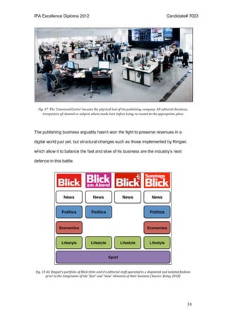 IPA Excellence Diploma 2012 Candidate# 7003
34
Fig. 17 The ‘Command Centre’ became the physical hub of the publishing company. All editorial decisions,
irrespective of channel or subject, where made here before being re-routed to the appropriate place
The publishing business arguably hasn’t won the fight to preserve revenues in a
digital world just yet, but structural changes such as those implemented by Ringier,
which allow it to balance the fast and slow of its business are the industry’s next
defence in this battle.
Fig. 18 AG Ringier's portfolio of Blick titles and it’s editorial staff operated in a disjointed and isolated fashion
prior to the integration of the "fast" and "slow" elements of their business (Source: Zemp, 2010)
 
