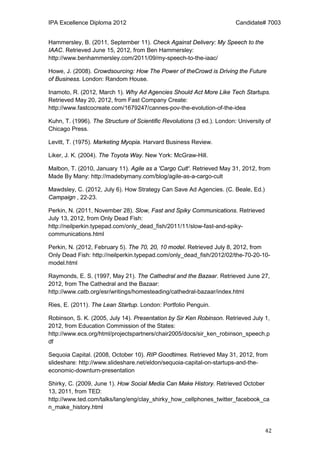 IPA Excellence Diploma 2012 Candidate# 7003
42
Hammersley, B. (2011, September 11). Check Against Delivery: My Speech to the
IAAC. Retrieved June 15, 2012, from Ben Hammersley:
http://www.benhammersley.com/2011/09/my-speech-to-the-iaac/
Howe, J. (2008). Crowdsourcing: How The Power of theCrowd is Driving the Future
of Business. London: Random House.
Inamoto, R. (2012, March 1). Why Ad Agencies Should Act More Like Tech Startups.
Retrieved May 20, 2012, from Fast Company Create:
http://www.fastcocreate.com/1679247/cannes-pov-the-evolution-of-the-idea
Kuhn, T. (1996). The Structure of Scientific Revolutions (3 ed.). London: University of
Chicago Press.
Levitt, T. (1975). Marketing Myopia. Harvard Business Review.
Liker, J. K. (2004). The Toyota Way. New York: McGraw-Hill.
Malbon, T. (2010, January 11). Agile as a 'Cargo Cult'. Retrieved May 31, 2012, from
Made By Many: http://madebymany.com/blog/agile-as-a-cargo-cult
Mawdsley, C. (2012, July 6). How Strategy Can Save Ad Agencies. (C. Beale, Ed.)
Campaign , 22-23.
Perkin, N. (2011, November 28). Slow, Fast and Spiky Communications. Retrieved
July 13, 2012, from Only Dead Fish:
http://neilperkin.typepad.com/only_dead_fish/2011/11/slow-fast-and-spiky-
communications.html
Perkin, N. (2012, February 5). The 70, 20, 10 model. Retrieved July 8, 2012, from
Only Dead Fish: http://neilperkin.typepad.com/only_dead_fish/2012/02/the-70-20-10-
model.html
Raymonds, E. S. (1997, May 21). The Cathedral and the Bazaar. Retrieved June 27,
2012, from The Cathedral and the Bazaar:
http://www.catb.org/esr/writings/homesteading/cathedral-bazaar/index.html
Ries, E. (2011). The Lean Startup. London: Portfolio Penguin.
Robinson, S. K. (2005, July 14). Presentation by Sir Ken Robinson. Retrieved July 1,
2012, from Education Commission of the States:
http://www.ecs.org/html/projectspartners/chair2005/docs/sir_ken_robinson_speech.p
df
Sequoia Capital. (2008, October 10). RIP Goodtimes. Retrieved May 31, 2012, from
slideshare: http://www.slideshare.net/eldon/sequoia-capital-on-startups-and-the-
economic-downturn-presentation
Shirky, C. (2009, June 1). How Social Media Can Make History. Retrieved October
13, 2011, from TED:
http://www.ted.com/talks/lang/eng/clay_shirky_how_cellphones_twitter_facebook_ca
n_make_history.html
 