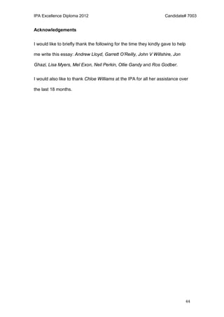 IPA Excellence Diploma 2012 Candidate# 7003
44
Acknowledgements
I would like to briefly thank the following for the time they kindly gave to help
me write this essay: Andrew Lloyd, Garrett O’Reilly, John V Willshire, Jon
Ghazi, Lisa Myers, Mel Exon, Neil Perkin, Ollie Gandy and Ros Godber.
I would also like to thank Chloe Williams at the IPA for all her assistance over
the last 18 months.
 