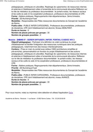 pédagogiques, artistiques et culturelles. Repérage de «gisements» de ressources internes
et externes à l’établissement utiles à l’ensemble de la communauté éducative Réflexion sur
le rôle de médiateur du professeur documentaliste : le portail e-sidoc, les réseaux sociaux
et les outils du web 2.0 la coopération professeurs, professeurs documentalistes et CPE.
Forme : Ateliers pratiques. Regroupements inter-départementaux. 3ème trimestre.
Priorité : 2D-Numérique-Foad
Modalités : Responsables des Pôles ressources documentaires du Canopé de l’académie
de Reims.
Public-cible : PUBLIC INTER CATEGORIEL. Professeurs documentalistes, professeurs
de disciplines, CPE dont l’établissement est abonné, Niveau DEBUTANT.
Durée en heures : 6
Nombre de places prévues par groupe : 30
Nombre de groupes possibles : 2
Module : 24845 07 - GERER DIFFUSER L'INFOR. PORTAIL E-SIDOC NIV 2
Objectif pédagogique : Participer à la définition du volet numérique du projet
d'établissement et faciliter l'intégration des ressources numériques dans les pratiques
pédagogiques, notamment lors des travaux interdisciplinaires.
Contenu : Prise en main du portail avec éditeur CMS (architecture simplifiée et
pré-enrichie), personnalisation en fonction du projet d’établissement et des actions
pédagogiques, artistiques et culturelles. Repérage de «gisements» de ressources internes
et externes à l’établissement utiles à l’ensemble de la communauté éducative. Réflexion
sur le rôle de médiateur du professeur documentaliste : le portail e-sidoc, les réseaux
sociaux et les outils du web 2.0 la coopération professeurs, professeurs documentalistes et
CPE.
Forme : Ateliers pratiques. Regroupements inter-départementaux. 2ème trimestre.
Priorité : 2D-Numérique-Foad
Modalités : Responsables des Pôles ressources documentaires du Canopé de l’académie
de Reims.
Public-cible : PUBLIC INTER CATEGORIEL. Professeurs documentalistes, professeurs
de disciplines, CPE dont l’établissement est abonné, niveau AVANCÉ.
Durée en heures : 6
Nombre de places prévues par groupe : 30
Nombre de groupes possibles : 2
Pour vous inscrire, notez ou imprimez votre sélection et utilisez l'application Gaïa
Académie de Reims - Rectorat - 1 rue Navier - 51082 Reims Cedex - Tél : 03 26 05 69 69
iPAF - Plan Académique de Formation https://atlantique.ac-reims.fr/ipaf/module/select
2 sur 2 28/06/2015 23:15
 