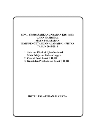 SOAL BERDASARKAN JABARAN KISI-KISI
UJIAN NASIONAL
MATA PELAJARAN
ILMU PENGETAHUAN ALAM (IPA) - FISIKA
TAHUN 2015/2016
1. Jabaran Kisi-kisi Ujian Nasional
Mata Pelajaran Bahasa Inggris
2. Contoh Soal Paket I, II, III
3. Kunci dan Pembahasan Paket I, II, III
HOTEL FALATEHAN JAKARTA
 