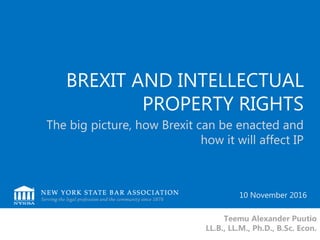 BREXIT AND INTELLECTUAL
PROPERTY RIGHTS
The big picture, how Brexit can be enacted and
how it will affect IP
Teemu Alexander Puutio
LL.B., LL.M., Ph.D., B.Sc. Econ.
10 November 2016
 