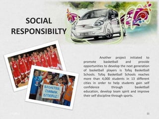 SOCIAL
 RESPONSIBILTY

                              Another project initiated to
                 promote         basketball     and      provide
                 opportunities to develop the next generation
                 of basketball players is Tofaş Basketball
                 Schools. Tofaş Basketball Schools reaches
                 more than 4,000 students in 13 different
                 cities in order to help students gain self
                 confidence            through         basketball
                 education, develop team spirit and improve
                 their self discipline through sports.




3/5/2013                                                       11
 