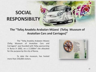 SOCIAL
RESPONSIBILTY
  The “Tofaş Anadolu Arabaları Müzesi (Tofaş Museum of
              Anatolian Cars and Carriages)”

           The “Tofaş Anadolu Arabaları Müzesi
(Tofaş Museum of Anatolian Cars and
Carriages)”, was founded with Tofaş sponsorship
in Bursa in 2002, on a 17,000m² site allocated
for the purpose by the city of Bursa,

          To date the museum, has hosted
more than 250,000 visitors.



                                                         12
 