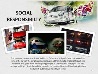 SOCIAL
RESPONSIBILTY




  This museum, among the first of its kind in Turkey and unique in its scope, reveals to
  visitors the turn of the simple cart wheel overland from Asia to Anatolia through the
   millennia, and gives them an intriguing glimpse of the colourful history of cart and
 carriage making in Anatolia and the evolution of these millennia-old technologies into
                         the Turkish automotive industry of today.
                                                                                           13
 