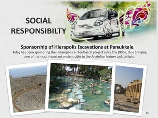 SOCIAL
 RESPONSIBILTY
           Sponsorship of Hierapolis Excavations at Pamukkale
  Tofaş has been sponsoring the Hiearopolis archeological project since the 1990s, thus bringing
          one of the most important ancient cities in the Anatolian history back to light.




3/5/2013                                                                                       15
 