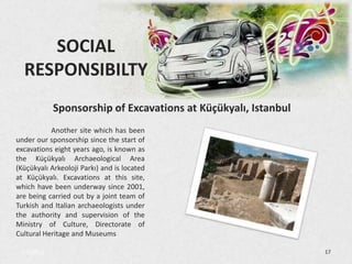 SOCIAL
  RESPONSIBILTY
            Sponsorship of Excavations at Küçükyalı, Istanbul
           Another site which has been
under our sponsorship since the start of
excavations eight years ago, is known as
the Küçükyalı Archaeological Area
(Küçükyalı Arkeoloji Parkı) and is located
at Küçükyalı. Excavations at this site,
which have been underway since 2001,
are being carried out by a joint team of
Turkish and Italian archaeologists under
the authority and supervision of the
Ministry of Culture, Directorate of
Cultural Heritage and Museums

 3/5/2013                                                       17
 