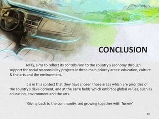 CONCLUSION
          Tofaş, aims to reflect its contribution to the country’s economy through
support for social responsibility projects in three main priority areas: education, culture
& the arts and the environment.

         It is in this context that they have chosen those areas which are priorities of
the country’s development, and at the same fields which embrace global values, such as
education, environment and the arts.

          ‘Giving back to the community, and growing together with Turkey’

                                                                                        19
 