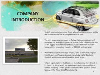 COMPANY
INTRODUCTION

          •    Turkish automotive company Tofas, whose foundations were laid by
               the founder of the Koc Holding Vehbi Koc in 1968

          •    The only automotive company in Turkey that manufactures both
               passenger car and light commercial vehicle, Tofas comes to the fore
               as the biggest manufacturer of the Turkish automotive industry
               today with its production capacity of 400.000 units per year.

          •    Within the scope of Minicargo project, Tofas is manufacturing for
               Fiat, Citroen and Peugeot besides manufacturing for Opel and
               Vauxhall within the scope of New Fiat Doblo project.

          •    Tofas is a global player that has been manufacturing for 5 brands in
               its factory in Bursa which has a privileged position in the highest
               rank by achieving “Silver” production level within 170 Fiat Group
               factory of the World Class Manufacturing.
                                                                             3
 