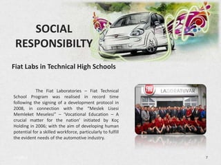 SOCIAL
 RESPONSIBILTY
Fiat Labs in Technical High Schools


            The Fiat Laboratories – Fiat Technical
School Program was realised in record time
following the signing of a development protocol in
2008, in connection with the “Meslek Lisesi
Memleket Meselesi” – ‘Vocational Education – A
crucial matter for the nation’ initiated by Koç
Holding in 2006; with the aim of developing human
potential for a skilled workforce, particularly to fulfill
the evident needs of the automotive industry.


3/5/2013                                                     7
 