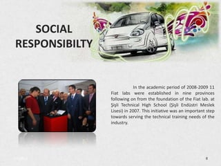 SOCIAL
 RESPONSIBILTY


                              In the academic period of 2008-2009 11
                 Fiat labs were established in nine provinces
                 following on from the foundation of the Fiat lab. at
                 Şişli Technical High School (Şişli Endüstri Meslek
                 Lisesi) in 2007. This initiative was an important step
                 towards serving the technical training needs of the
                 industry.




3/5/2013                                                          8
 