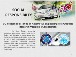 SOCIAL
  RESPONSIBILTY
UU-Politecnico di Torino an Automotive Engineering Post-Graduate
               Research Programme Collaboration
             The first foreign university
 supported automotive masters program in
 Turkey was initiated in cooperation with
 Politecnico di Torino and Uludağ University
 in 2007 through the instigation of Tofaş. This
 foreign supported pioneering masters
 program holds great importance for Turkey
 in     strengthening     the     cooperation
 mechanisms of the automotive sector and
 universities.

                                                             9
 