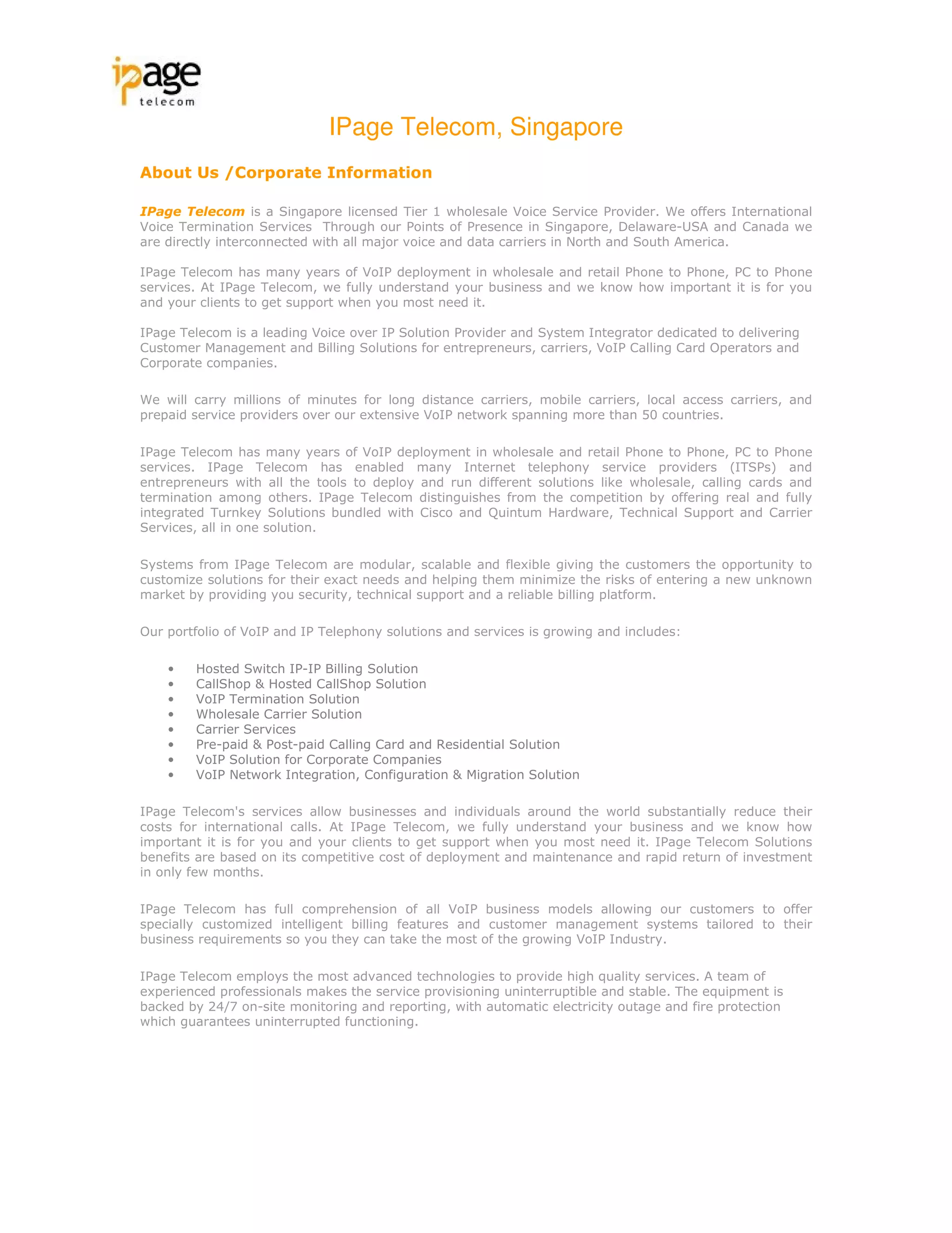 IPage Telecom, Singapore
About Us /Corporate Information

IPage Telecom is a Singapore licensed Tier 1 wholesale Voice Service Provider. We offers International
Voice Termination Services Through our Points of Presence in Singapore, Delaware-USA and Canada we
are directly interconnected with all major voice and data carriers in North and South America.

IPage Telecom has many years of VoIP deployment in wholesale and retail Phone to Phone, PC to Phone
services. At IPage Telecom, we fully understand your business and we know how important it is for you
and your clients to get support when you most need it.

IPage Telecom is a leading Voice over IP Solution Provider and System Integrator dedicated to delivering
Customer Management and Billing Solutions for entrepreneurs, carriers, VoIP Calling Card Operators and
Corporate companies.

We will carry millions of minutes for long distance carriers, mobile carriers, local access carriers, and
prepaid service providers over our extensive VoIP network spanning more than 50 countries.

IPage Telecom has many years of VoIP deployment in wholesale and retail Phone to Phone, PC to Phone
services. IPage Telecom has enabled many Internet telephony service providers (ITSPs) and
entrepreneurs with all the tools to deploy and run different solutions like wholesale, calling cards and
termination among others. IPage Telecom distinguishes from the competition by offering real and fully
integrated Turnkey Solutions bundled with Cisco and Quintum Hardware, Technical Support and Carrier
Services, all in one solution.

Systems from IPage Telecom are modular, scalable and flexible giving the customers the opportunity to
customize solutions for their exact needs and helping them minimize the risks of entering a new unknown
market by providing you security, technical support and a reliable billing platform.

Our portfolio of VoIP and IP Telephony solutions and services is growing and includes:

    •   Hosted Switch IP-IP Billing Solution
    •   CallShop & Hosted CallShop Solution
    •   VoIP Termination Solution
    •   Wholesale Carrier Solution
    •   Carrier Services
    •   Pre-paid & Post-paid Calling Card and Residential Solution
    •   VoIP Solution for Corporate Companies
    •   VoIP Network Integration, Configuration & Migration Solution

IPage Telecom's services allow businesses and individuals around the world substantially reduce their
costs for international calls. At IPage Telecom, we fully understand your business and we know how
important it is for you and your clients to get support when you most need it. IPage Telecom Solutions
benefits are based on its competitive cost of deployment and maintenance and rapid return of investment
in only few months.

IPage Telecom has full comprehension of all VoIP business models allowing our customers to offer
specially customized intelligent billing features and customer management systems tailored to their
business requirements so you they can take the most of the growing VoIP Industry.

IPage Telecom employs the most advanced technologies to provide high quality services. A team of
experienced professionals makes the service provisioning uninterruptible and stable. The equipment is
backed by 24/7 on-site monitoring and reporting, with automatic electricity outage and fire protection
which guarantees uninterrupted functioning.
 
