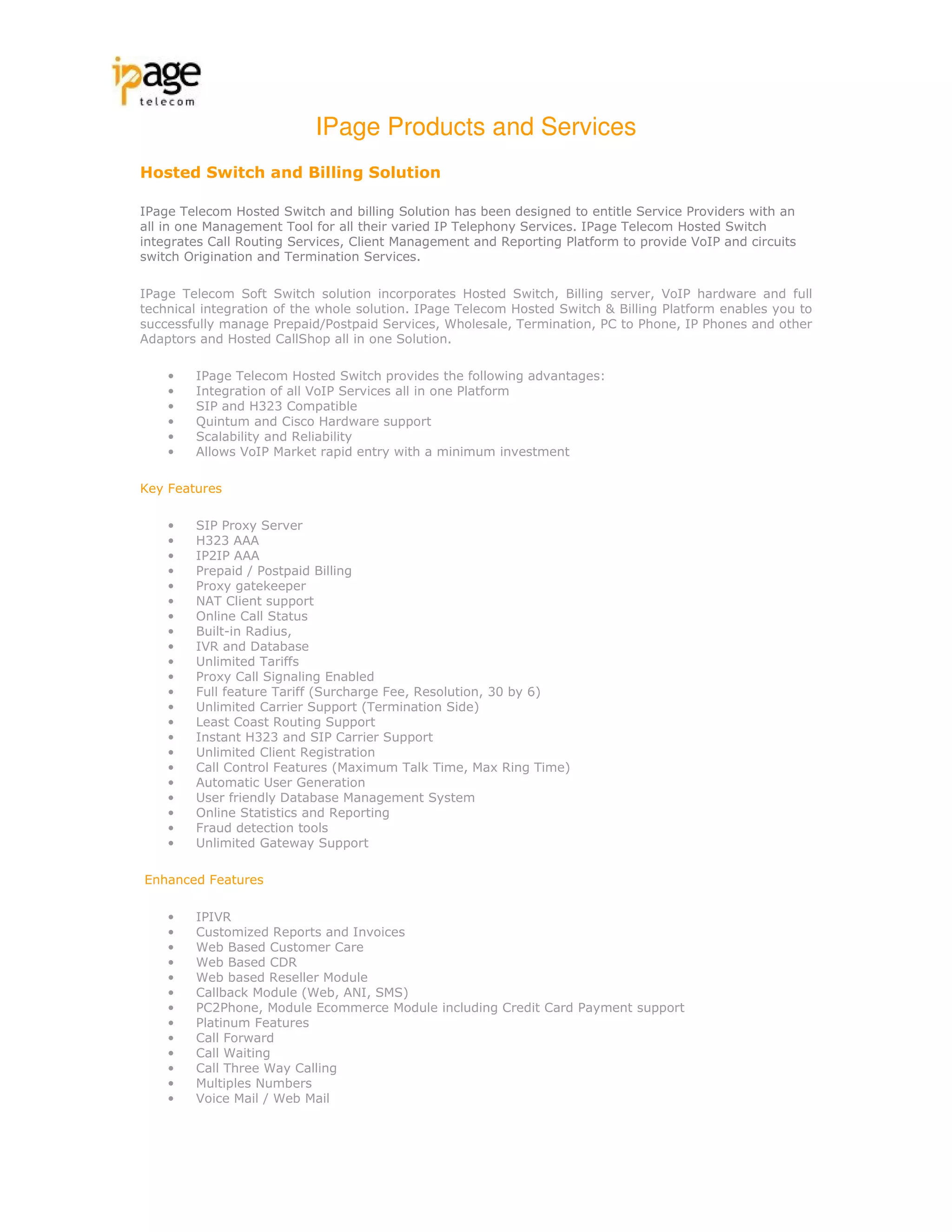 IPage Products and Services
Hosted Switch and Billing Solution

IPage Telecom Hosted Switch and billing Solution has been designed to entitle Service Providers with an
all in one Management Tool for all their varied IP Telephony Services. IPage Telecom Hosted Switch
integrates Call Routing Services, Client Management and Reporting Platform to provide VoIP and circuits
switch Origination and Termination Services.

IPage Telecom Soft Switch solution incorporates Hosted Switch, Billing server, VoIP hardware and full
technical integration of the whole solution. IPage Telecom Hosted Switch & Billing Platform enables you to
successfully manage Prepaid/Postpaid Services, Wholesale, Termination, PC to Phone, IP Phones and other
Adaptors and Hosted CallShop all in one Solution.

    •   IPage Telecom Hosted Switch provides the following advantages:
    •   Integration of all VoIP Services all in one Platform
    •   SIP and H323 Compatible
    •   Quintum and Cisco Hardware support
    •   Scalability and Reliability
    •   Allows VoIP Market rapid entry with a minimum investment

Key Features

    •   SIP Proxy Server
    •   H323 AAA
    •   IP2IP AAA
    •   Prepaid / Postpaid Billing
    •   Proxy gatekeeper
    •   NAT Client support
    •   Online Call Status
    •   Built-in Radius,
    •   IVR and Database
    •   Unlimited Tariffs
    •   Proxy Call Signaling Enabled
    •   Full feature Tariff (Surcharge Fee, Resolution, 30 by 6)
    •   Unlimited Carrier Support (Termination Side)
    •   Least Coast Routing Support
    •   Instant H323 and SIP Carrier Support
    •   Unlimited Client Registration
    •   Call Control Features (Maximum Talk Time, Max Ring Time)
    •   Automatic User Generation
    •   User friendly Database Management System
    •   Online Statistics and Reporting
    •   Fraud detection tools
    •   Unlimited Gateway Support

Enhanced Features

    •   IPIVR
    •   Customized Reports and Invoices
    •   Web Based Customer Care
    •   Web Based CDR
    •   Web based Reseller Module
    •   Callback Module (Web, ANI, SMS)
    •   PC2Phone, Module Ecommerce Module including Credit Card Payment support
    •   Platinum Features
    •   Call Forward
    •   Call Waiting
    •   Call Three Way Calling
    •   Multiples Numbers
    •   Voice Mail / Web Mail
 
