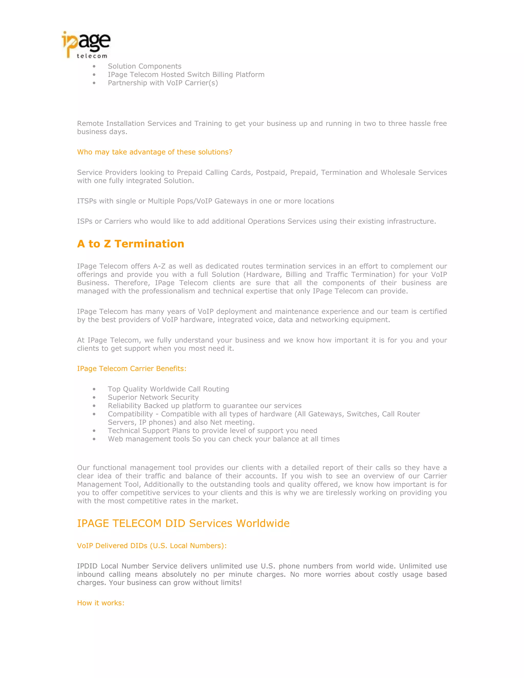 •    Solution Components
    •    IPage Telecom Hosted Switch Billing Platform
    •    Partnership with VoIP Carrier(s)




Remote Installation Services and Training to get your business up and running in two to three hassle free
business days.

Who may take advantage of these solutions?

Service Providers looking to Prepaid Calling Cards, Postpaid, Prepaid, Termination and Wholesale Services
with one fully integrated Solution.

ITSPs with single or Multiple Pops/VoIP Gateways in one or more locations

ISPs or Carriers who would like to add additional Operations Services using their existing infrastructure.


A to Z Termination

IPage Telecom offers A-Z as well as dedicated routes termination services in an effort to complement our
offerings and provide you with a full Solution (Hardware, Billing and Traffic Termination) for your VoIP
Business. Therefore, IPage Telecom clients are sure that all the components of their business are
managed with the professionalism and technical expertise that only IPage Telecom can provide.

IPage Telecom has many years of VoIP deployment and maintenance experience and our team is certified
by the best providers of VoIP hardware, integrated voice, data and networking equipment.

At IPage Telecom, we fully understand your business and we know how important it is for you and your
clients to get support when you most need it.

IPage Telecom Carrier Benefits:

    •    Top Quality Worldwide Call Routing
    •    Superior Network Security
    •    Reliability Backed up platform to guarantee our services
    •    Compatibility - Compatible with all types of hardware (All Gateways, Switches, Call Router
         Servers, IP phones) and also Net meeting.
    •    Technical Support Plans to provide level of support you need
    •    Web management tools So you can check your balance at all times



Our functional management tool provides our clients with a detailed report of their calls so they have a
clear idea of their traffic and balance of their accounts. If you wish to see an overview of our Carrier
Management Tool, Additionally to the outstanding tools and quality offered, we know how important is for
you to offer competitive services to your clients and this is why we are tirelessly working on providing you
with the most competitive rates in the market.


IPAGE TELECOM DID Services Worldwide

VoIP Delivered DIDs (U.S. Local Numbers):

IPDID Local Number Service delivers unlimited use U.S. phone numbers from world wide. Unlimited use
inbound calling means absolutely no per minute charges. No more worries about costly usage based
charges. Your business can grow without limits!

How it works:
 