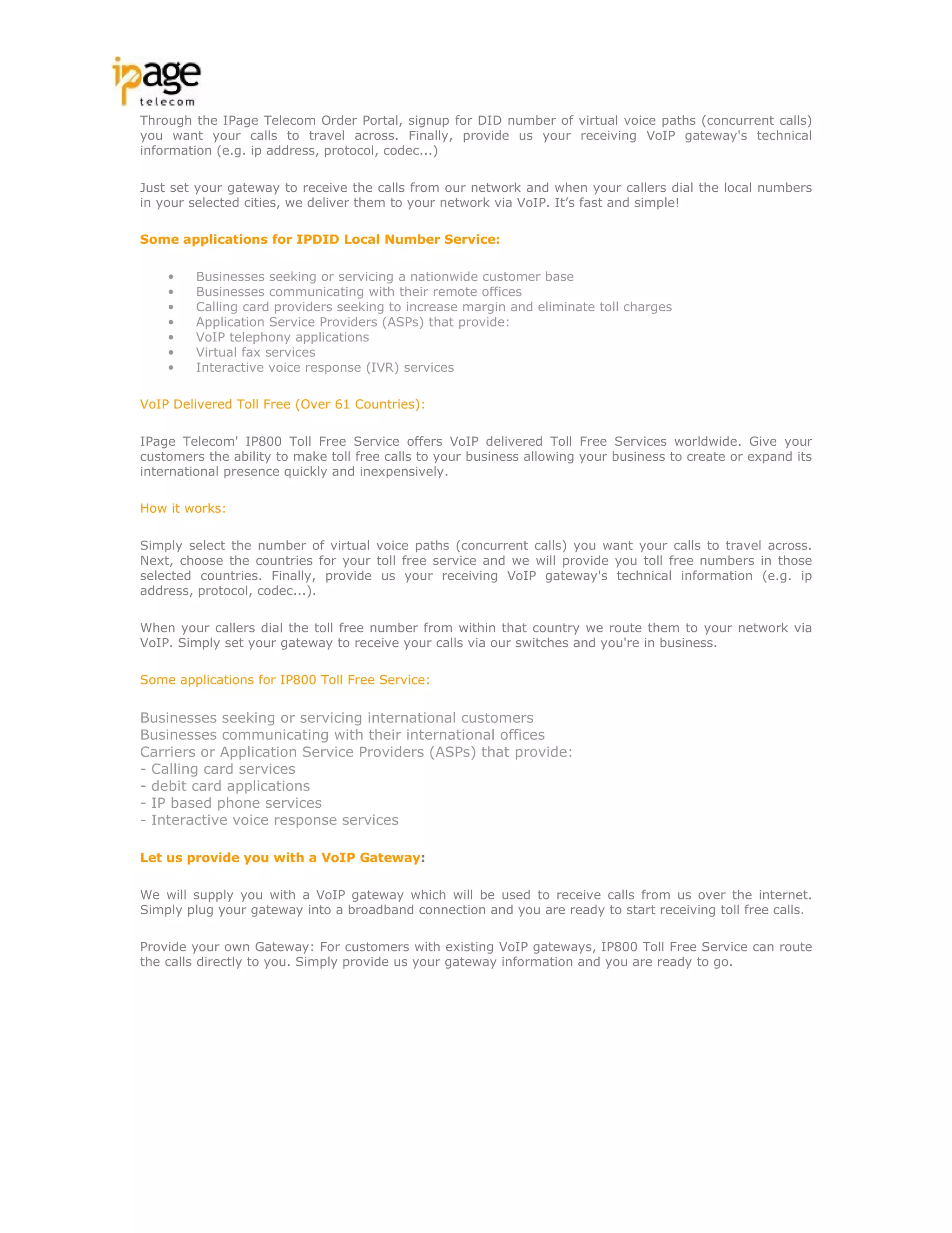 Through the IPage Telecom Order Portal, signup for DID number of virtual voice paths (concurrent calls)
you want your calls to travel across. Finally, provide us your receiving VoIP gateway's technical
information (e.g. ip address, protocol, codec...)

Just set your gateway to receive the calls from our network and when your callers dial the local numbers
in your selected cities, we deliver them to your network via VoIP. It’s fast and simple!

Some applications for IPDID Local Number Service:

    •    Businesses seeking or servicing a nationwide customer base
    •    Businesses communicating with their remote offices
    •    Calling card providers seeking to increase margin and eliminate toll charges
    •    Application Service Providers (ASPs) that provide:
    •    VoIP telephony applications
    •    Virtual fax services
    •    Interactive voice response (IVR) services

VoIP Delivered Toll Free (Over 61 Countries):

IPage Telecom' IP800 Toll Free Service offers VoIP delivered Toll Free Services worldwide. Give your
customers the ability to make toll free calls to your business allowing your business to create or expand its
international presence quickly and inexpensively.

How it works:

Simply select the number of virtual voice paths (concurrent calls) you want your calls to travel across.
Next, choose the countries for your toll free service and we will provide you toll free numbers in those
selected countries. Finally, provide us your receiving VoIP gateway's technical information (e.g. ip
address, protocol, codec...).

When your callers dial the toll free number from within that country we route them to your network via
VoIP. Simply set your gateway to receive your calls via our switches and you're in business.

Some applications for IP800 Toll Free Service:


Businesses seeking or servicing international customers
Businesses communicating with their international offices
Carriers or Application Service Providers (ASPs) that provide:
- Calling card services
- debit card applications
- IP based phone services
- Interactive voice response services

Let us provide you with a VoIP Gateway:

We will supply you with a VoIP gateway which will be used to receive calls from us over the internet.
Simply plug your gateway into a broadband connection and you are ready to start receiving toll free calls.

Provide your own Gateway: For customers with existing VoIP gateways, IP800 Toll Free Service can route
the calls directly to you. Simply provide us your gateway information and you are ready to go.
 