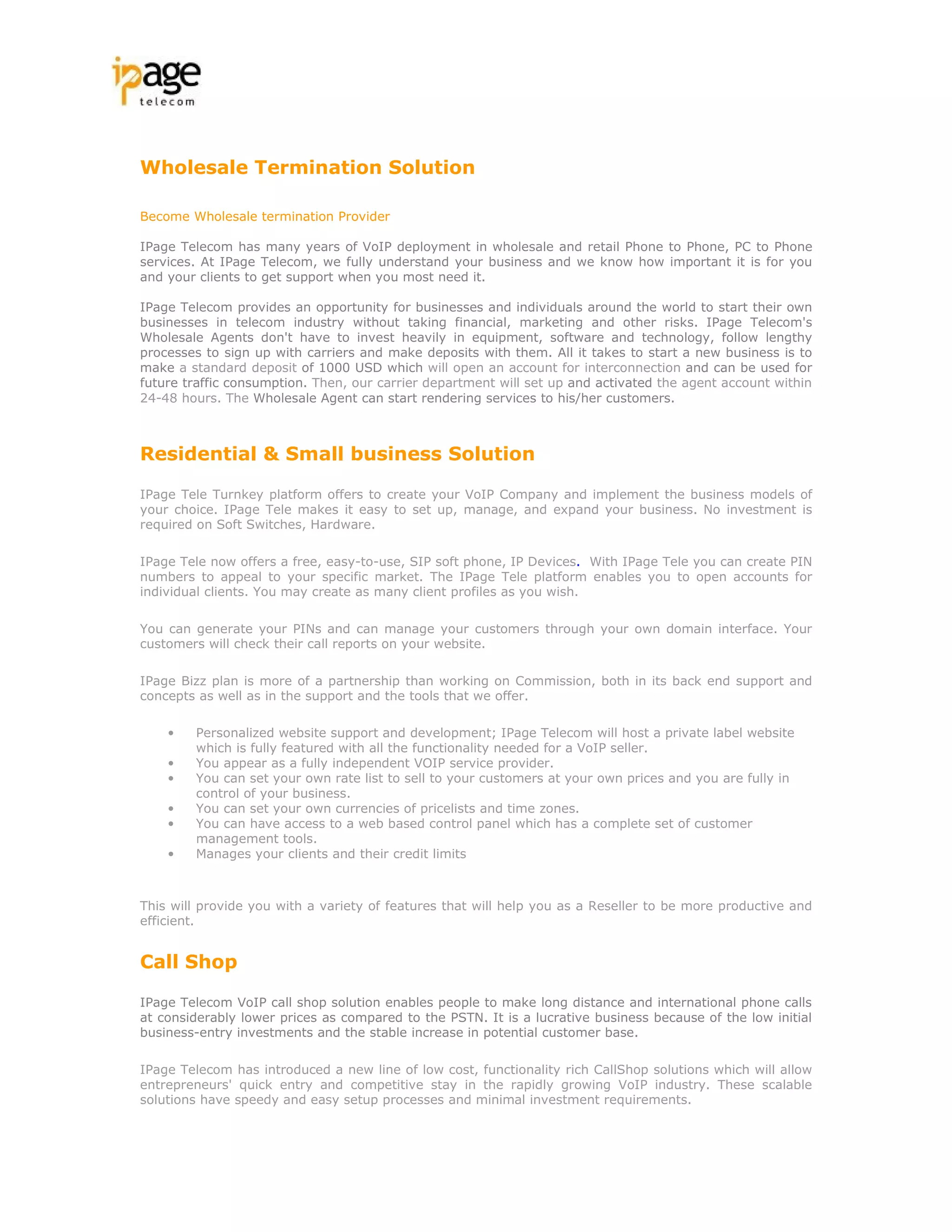 Wholesale Termination Solution

Become Wholesale termination Provider

IPage Telecom has many years of VoIP deployment in wholesale and retail Phone to Phone, PC to Phone
services. At IPage Telecom, we fully understand your business and we know how important it is for you
and your clients to get support when you most need it.

IPage Telecom provides an opportunity for businesses and individuals around the world to start their own
businesses in telecom industry without taking financial, marketing and other risks. IPage Telecom's
Wholesale Agents don't have to invest heavily in equipment, software and technology, follow lengthy
processes to sign up with carriers and make deposits with them. All it takes to start a new business is to
make a standard deposit of 1000 USD which will open an account for interconnection and can be used for
future traffic consumption. Then, our carrier department will set up and activated the agent account within
24-48 hours. The Wholesale Agent can start rendering services to his/her customers.



Residential & Small business Solution

IPage Tele Turnkey platform offers to create your VoIP Company and implement the business models of
your choice. IPage Tele makes it easy to set up, manage, and expand your business. No investment is
required on Soft Switches, Hardware.

IPage Tele now offers a free, easy-to-use, SIP soft phone, IP Devices. With IPage Tele you can create PIN
numbers to appeal to your specific market. The IPage Tele platform enables you to open accounts for
individual clients. You may create as many client profiles as you wish.

You can generate your PINs and can manage your customers through your own domain interface. Your
customers will check their call reports on your website.

IPage Bizz plan is more of a partnership than working on Commission, both in its back end support and
concepts as well as in the support and the tools that we offer.

    •   Personalized website support and development; IPage Telecom will host a private label website
        which is fully featured with all the functionality needed for a VoIP seller.
    •   You appear as a fully independent VOIP service provider.
    •   You can set your own rate list to sell to your customers at your own prices and you are fully in
        control of your business.
    •   You can set your own currencies of pricelists and time zones.
    •   You can have access to a web based control panel which has a complete set of customer
        management tools.
    •   Manages your clients and their credit limits



This will provide you with a variety of features that will help you as a Reseller to be more productive and
efficient.


Call Shop

IPage Telecom VoIP call shop solution enables people to make long distance and international phone calls
at considerably lower prices as compared to the PSTN. It is a lucrative business because of the low initial
business-entry investments and the stable increase in potential customer base.

IPage Telecom has introduced a new line of low cost, functionality rich CallShop solutions which will allow
entrepreneurs' quick entry and competitive stay in the rapidly growing VoIP industry. These scalable
solutions have speedy and easy setup processes and minimal investment requirements.
 