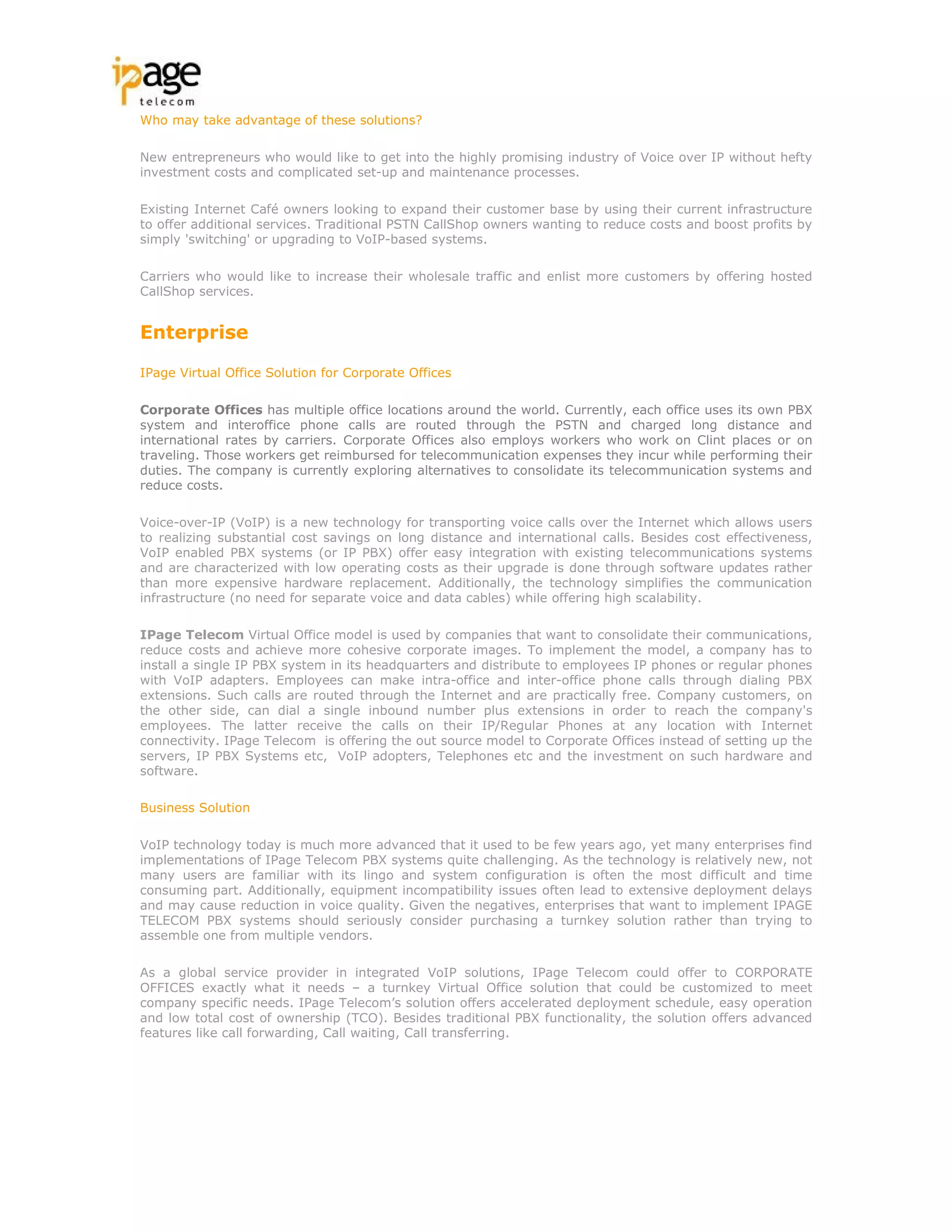 Who may take advantage of these solutions?

New entrepreneurs who would like to get into the highly promising industry of Voice over IP without hefty
investment costs and complicated set-up and maintenance processes.

Existing Internet Café owners looking to expand their customer base by using their current infrastructure
to offer additional services. Traditional PSTN CallShop owners wanting to reduce costs and boost profits by
simply 'switching' or upgrading to VoIP-based systems.

Carriers who would like to increase their wholesale traffic and enlist more customers by offering hosted
CallShop services.


Enterprise

IPage Virtual Office Solution for Corporate Offices

Corporate Offices has multiple office locations around the world. Currently, each office uses its own PBX
system and interoffice phone calls are routed through the PSTN and charged long distance and
international rates by carriers. Corporate Offices also employs workers who work on Clint places or on
traveling. Those workers get reimbursed for telecommunication expenses they incur while performing their
duties. The company is currently exploring alternatives to consolidate its telecommunication systems and
reduce costs.

Voice-over-IP (VoIP) is a new technology for transporting voice calls over the Internet which allows users
to realizing substantial cost savings on long distance and international calls. Besides cost effectiveness,
VoIP enabled PBX systems (or IP PBX) offer easy integration with existing telecommunications systems
and are characterized with low operating costs as their upgrade is done through software updates rather
than more expensive hardware replacement. Additionally, the technology simplifies the communication
infrastructure (no need for separate voice and data cables) while offering high scalability.

IPage Telecom Virtual Office model is used by companies that want to consolidate their communications,
reduce costs and achieve more cohesive corporate images. To implement the model, a company has to
install a single IP PBX system in its headquarters and distribute to employees IP phones or regular phones
with VoIP adapters. Employees can make intra-office and inter-office phone calls through dialing PBX
extensions. Such calls are routed through the Internet and are practically free. Company customers, on
the other side, can dial a single inbound number plus extensions in order to reach the company's
employees. The latter receive the calls on their IP/Regular Phones at any location with Internet
connectivity. IPage Telecom is offering the out source model to Corporate Offices instead of setting up the
servers, IP PBX Systems etc, VoIP adopters, Telephones etc and the investment on such hardware and
software.

Business Solution

VoIP technology today is much more advanced that it used to be few years ago, yet many enterprises find
implementations of IPage Telecom PBX systems quite challenging. As the technology is relatively new, not
many users are familiar with its lingo and system configuration is often the most difficult and time
consuming part. Additionally, equipment incompatibility issues often lead to extensive deployment delays
and may cause reduction in voice quality. Given the negatives, enterprises that want to implement IPAGE
TELECOM PBX systems should seriously consider purchasing a turnkey solution rather than trying to
assemble one from multiple vendors.

As a global service provider in integrated VoIP solutions, IPage Telecom could offer to CORPORATE
OFFICES exactly what it needs – a turnkey Virtual Office solution that could be customized to meet
company specific needs. IPage Telecom’s solution offers accelerated deployment schedule, easy operation
and low total cost of ownership (TCO). Besides traditional PBX functionality, the solution offers advanced
features like call forwarding, Call waiting, Call transferring.
 