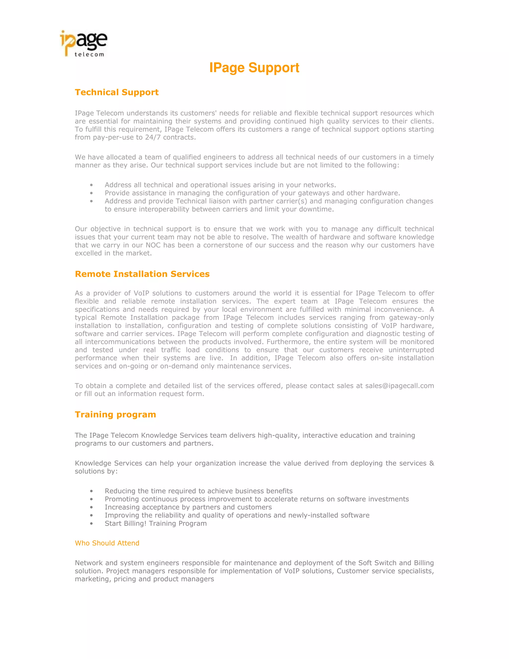 IPage Support
Technical Support

IPage Telecom understands its customers' needs for reliable and flexible technical support resources which
are essential for maintaining their systems and providing continued high quality services to their clients.
To fulfill this requirement, IPage Telecom offers its customers a range of technical support options starting
from pay-per-use to 24/7 contracts.

We have allocated a team of qualified engineers to address all technical needs of our customers in a timely
manner as they arise. Our technical support services include but are not limited to the following:

    •    Address all technical and operational issues arising in your networks.
    •    Provide assistance in managing the configuration of your gateways and other hardware.
    •    Address and provide Technical liaison with partner carrier(s) and managing configuration changes
         to ensure interoperability between carriers and limit your downtime.

Our objective in technical support is to ensure that we work with you to manage any difficult technical
issues that your current team may not be able to resolve. The wealth of hardware and software knowledge
that we carry in our NOC has been a cornerstone of our success and the reason why our customers have
excelled in the market.


Remote Installation Services

As a provider of VoIP solutions to customers around the world it is essential for IPage Telecom to offer
flexible and reliable remote installation services. The expert team at IPage Telecom ensures the
specifications and needs required by your local environment are fulfilled with minimal inconvenience. A
typical Remote Installation package from IPage Telecom includes services ranging from gateway-only
installation to installation, configuration and testing of complete solutions consisting of VoIP hardware,
software and carrier services. IPage Telecom will perform complete configuration and diagnostic testing of
all intercommunications between the products involved. Furthermore, the entire system will be monitored
and tested under real traffic load conditions to ensure that our customers receive uninterrupted
performance when their systems are live. In addition, IPage Telecom also offers on-site installation
services and on-going or on-demand only maintenance services.

To obtain a complete and detailed list of the services offered, please contact sales at sales@ipagecall.com
or fill out an information request form.


Training program

The IPage Telecom Knowledge Services team delivers high-quality, interactive education and training
programs to our customers and partners.

Knowledge Services can help your organization increase the value derived from deploying the services &
solutions by:

    •    Reducing the time required to achieve business benefits
    •    Promoting continuous process improvement to accelerate returns on software investments
    •    Increasing acceptance by partners and customers
    •    Improving the reliability and quality of operations and newly-installed software
    •    Start Billing! Training Program

Who Should Attend

Network and system engineers responsible for maintenance and deployment of the Soft Switch and Billing
solution. Project managers responsible for implementation of VoIP solutions, Customer service specialists,
marketing, pricing and product managers
 