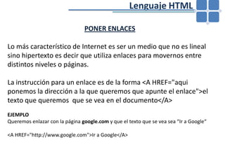 				Lenguaje HTMLPONER ENLACES Lo más característico de Internet es ser un medio que no es lineal sino hipertexto es decir que utiliza enlaces para movernos entre distintos niveles o páginas.La instrucción para un enlace es de la forma <A HREF="aqui ponemos la dirección a la que queremos que apunte el enlace">el texto que queremos  que se vea en el documento</A>EJEMPLOQueremos enlazar con la página google.com y que el texto que se vea sea “Ir a Google“<A HREF="http://www.google.com">Ir a Google</A>