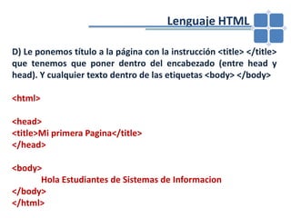 				Lenguaje HTMLD) Le ponemos título a la página con la instrucción <title> </title> que tenemos que poner dentro del encabezado (entre head y head). Y cualquier texto dentro de las etiquetas <body> </body><html> <head><title>Mi primera Pagina</title> </head> <body>Hola Estudiantes de Sistemas de Informacion</body></html> 
